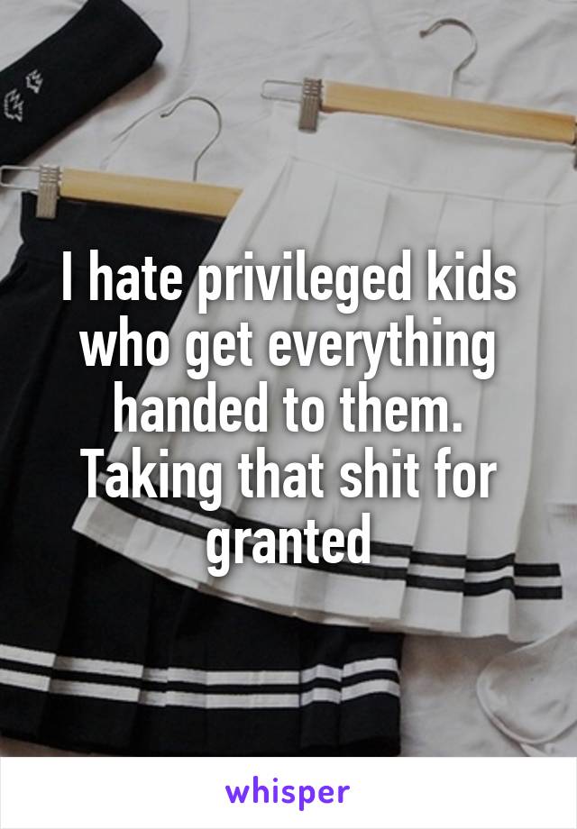 I hate privileged kids who get everything handed to them. Taking that shit for granted