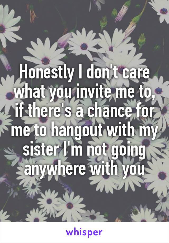 Honestly I don't care what you invite me to, if there's a chance for me to hangout with my sister I'm not going anywhere with you