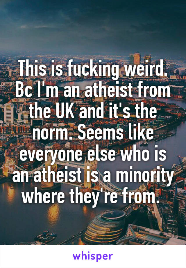 This is fucking weird. Bc I'm an atheist from the UK and it's the norm. Seems like everyone else who is an atheist is a minority where they're from. 