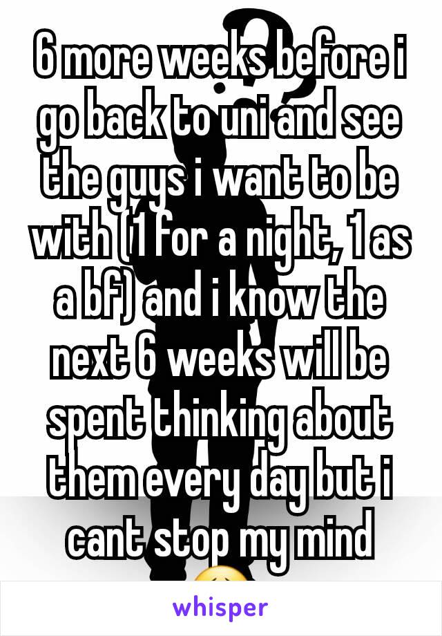 6 more weeks before i go back to uni and see the guys i want to be with (1 for a night, 1 as a bf) and i know the next 6 weeks will be spent thinking about them every day but i cant stop my mind 😣