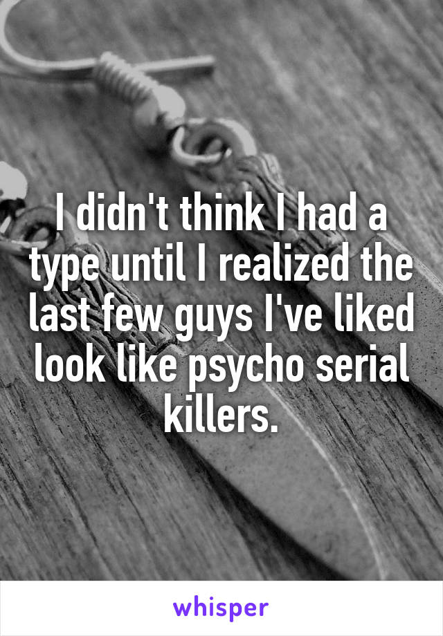 I didn't think I had a type until I realized the last few guys I've liked look like psycho serial killers.