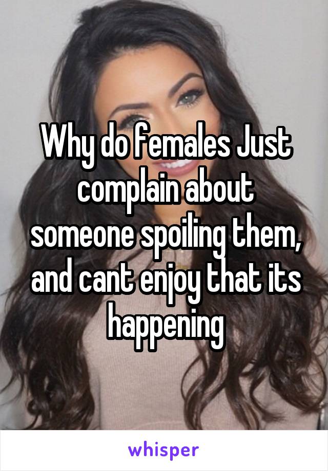 Why do females Just complain about someone spoiling them, and cant enjoy that its happening