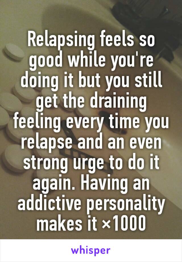 Relapsing feels so good while you're doing it but you still get the draining feeling every time you relapse and an even strong urge to do it again. Having an addictive personality makes it ×1000