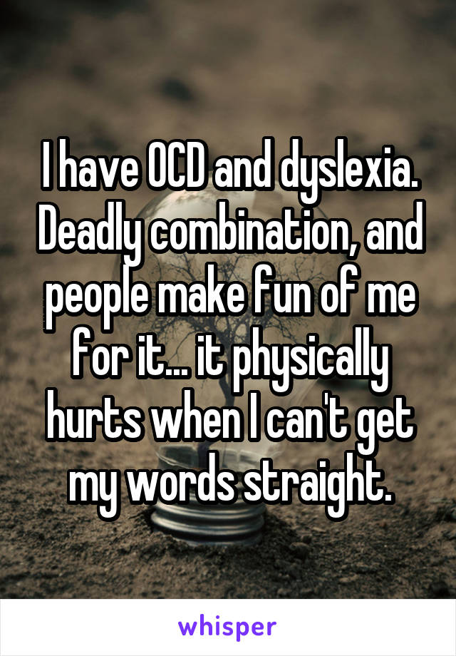 I have OCD and dyslexia. Deadly combination, and people make fun of me for it... it physically hurts when I can't get my words straight.