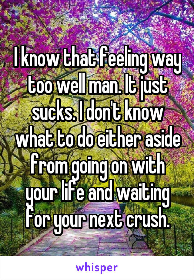 I know that feeling way too well man. It just sucks. I don't know what to do either aside from going on with your life and waiting for your next crush.