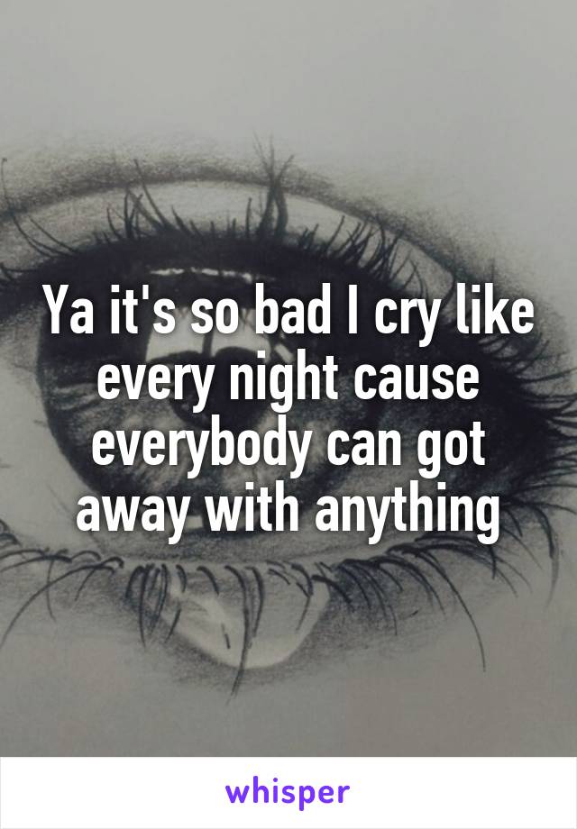 Ya it's so bad I cry like every night cause everybody can got away with anything