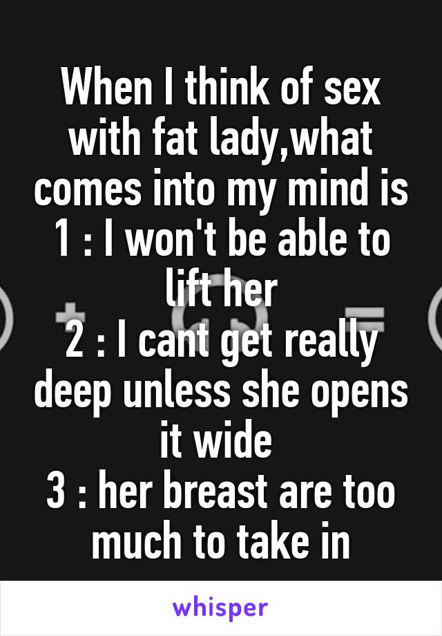 When I think of sex with fat lady,what comes into my mind is
1 : I won't be able to lift her
2 : I cant get really deep unless she opens it wide 
3 : her breast are too much to take in