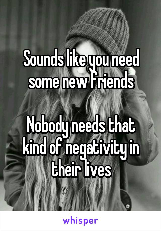 Sounds like you need some new friends

Nobody needs that kind of negativity in their lives