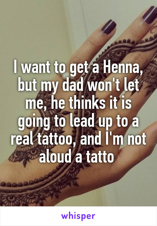 I want to get a Henna, but my dad won't let me, he thinks it is going to lead up to a real tattoo, and I'm not aloud a tatto 