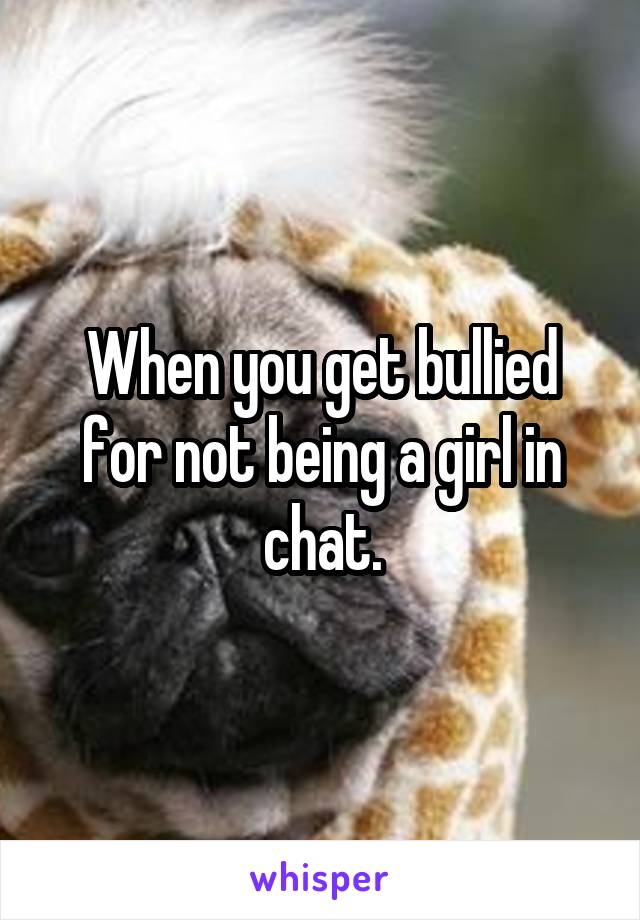 When you get bullied for not being a girl in chat.