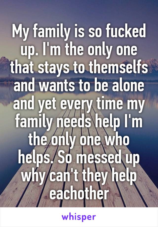 My family is so fucked up. I'm the only one that stays to themselfs and wants to be alone and yet every time my family needs help I'm the only one who helps. So messed up why can't they help eachother