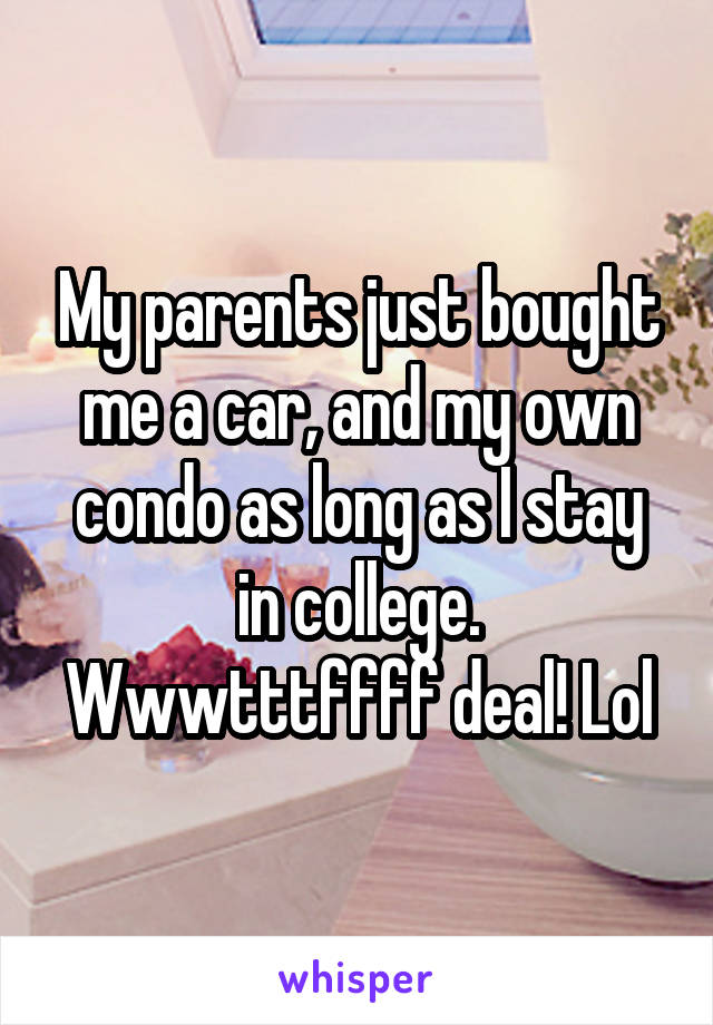 My parents just bought me a car, and my own condo as long as I stay in college. Wwwtttffff deal! Lol