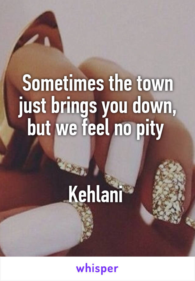 Sometimes the town just brings you down, but we feel no pity 


Kehlani 