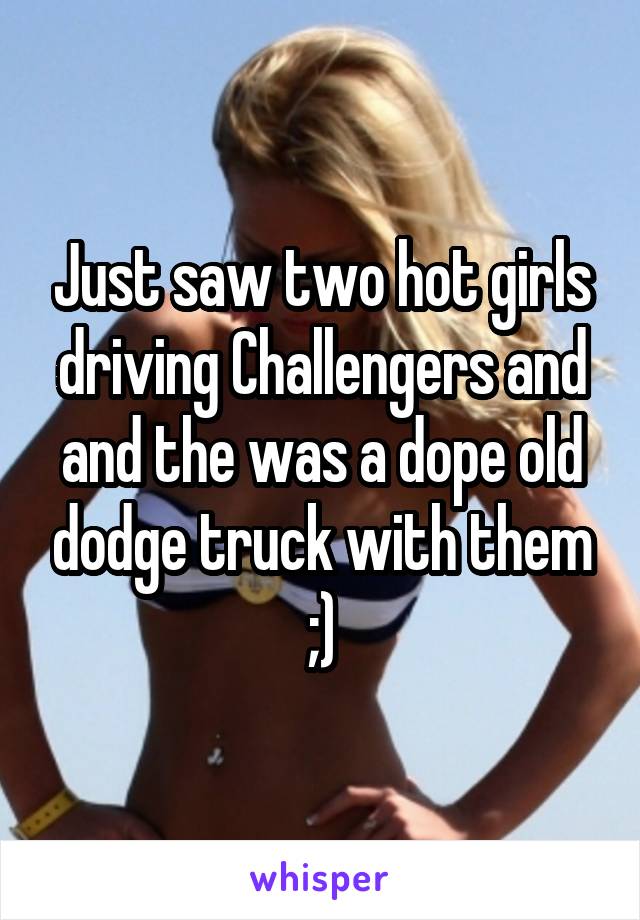 Just saw two hot girls driving Challengers and and the was a dope old dodge truck with them ;)