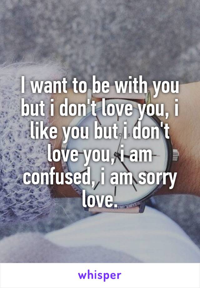 I want to be with you but i don't love you, i like you but i don't love you, i am confused, i am sorry love.