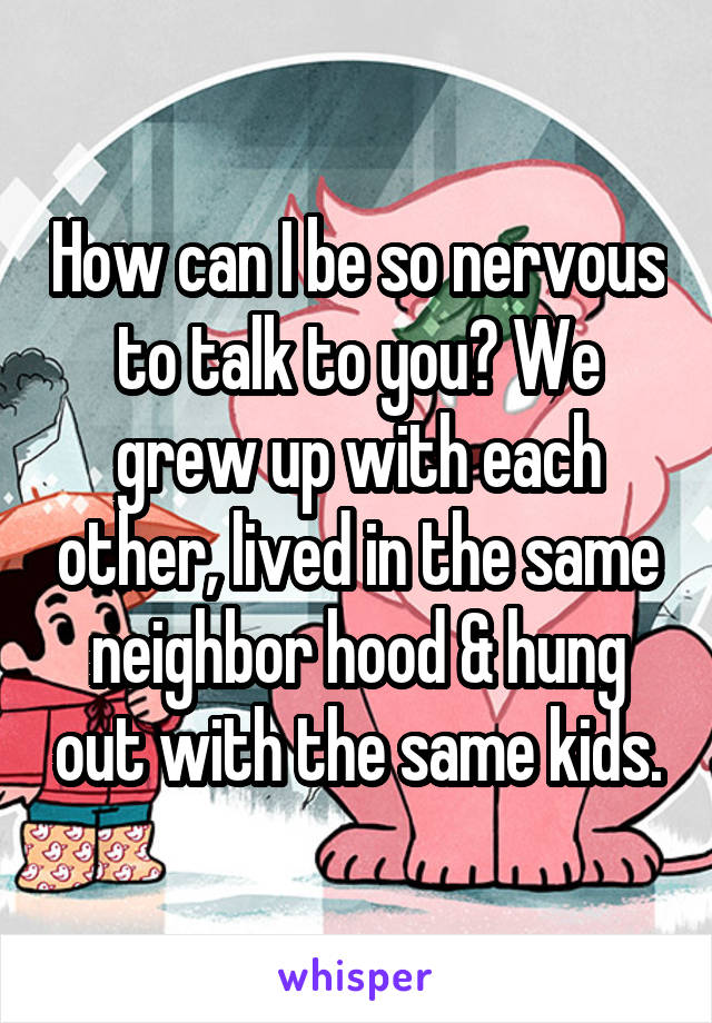 How can I be so nervous to talk to you? We grew up with each other, lived in the same neighbor hood & hung out with the same kids.