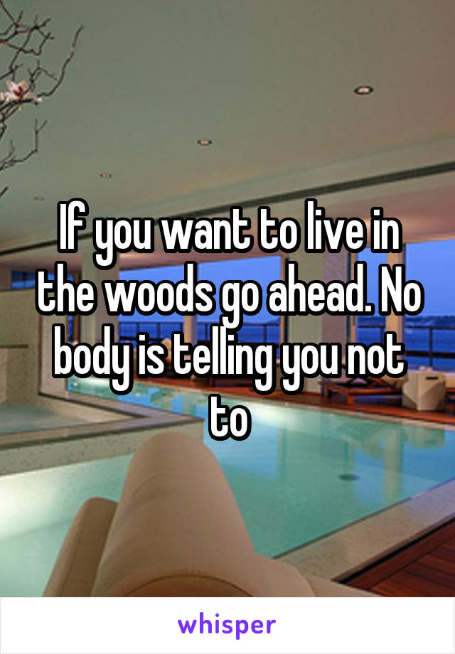 If you want to live in the woods go ahead. No body is telling you not to