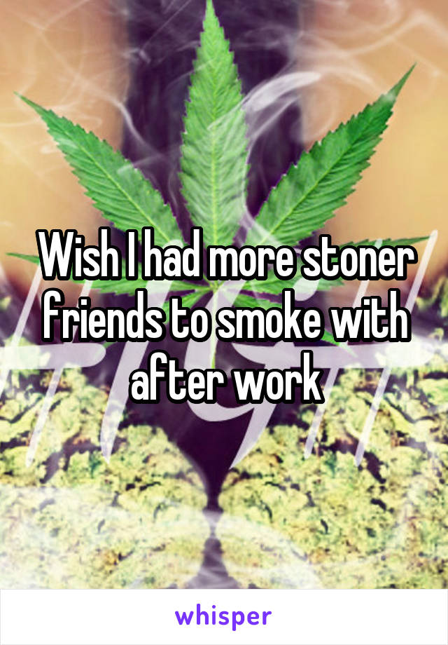 Wish I had more stoner friends to smoke with after work