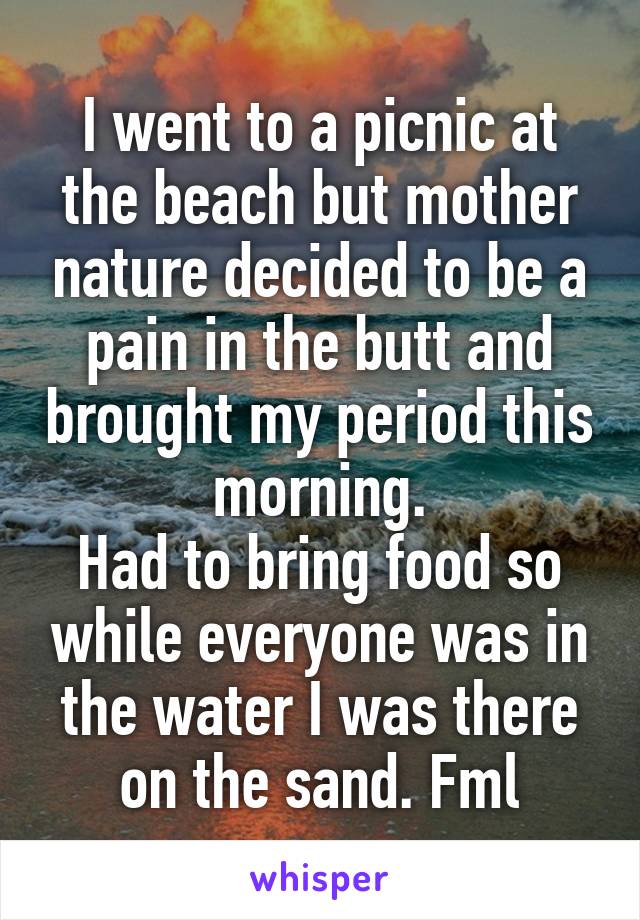 I went to a picnic at the beach but mother nature decided to be a pain in the butt and brought my period this morning.
Had to bring food so while everyone was in the water I was there on the sand. Fml