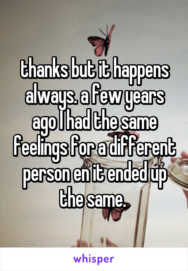 thanks but it happens always. a few years ago I had the same feelings for a different person en it ended up the same. 