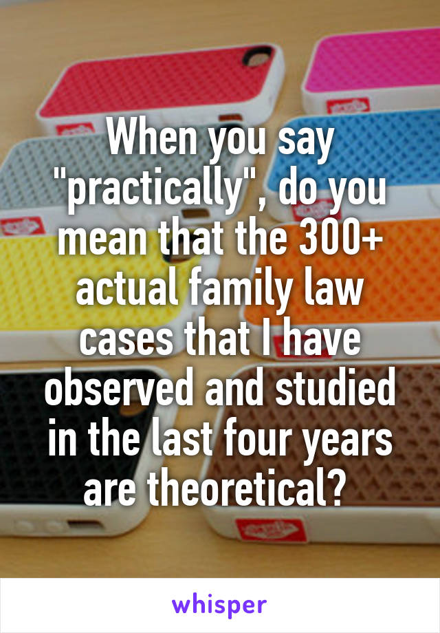 When you say "practically", do you mean that the 300+ actual family law cases that I have observed and studied in the last four years are theoretical? 