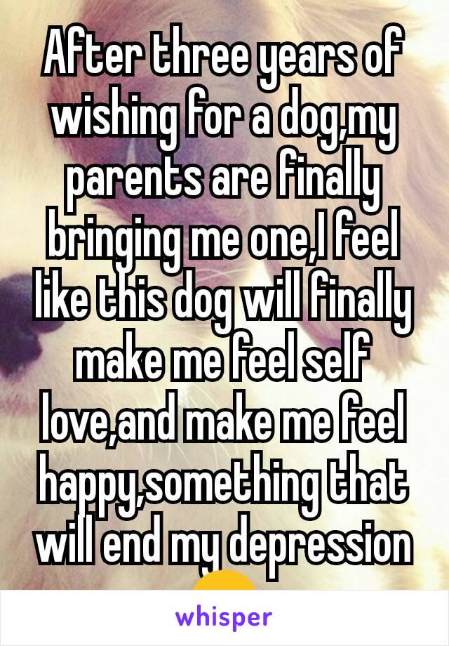 After three years of wishing for a dog,my parents are finally bringing me one,I feel like this dog will finally make me feel self love,and make me feel happy,something that will end my depression 😊