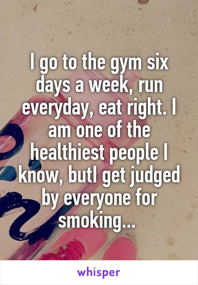 I go to the gym six days a week, run everyday, eat right. I am one of the healthiest people I know, butI get judged by everyone for smoking... 