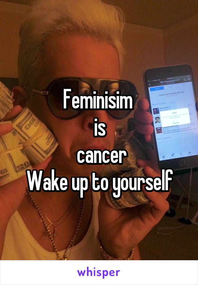 Feminisim 
is
 cancer
Wake up to yourself