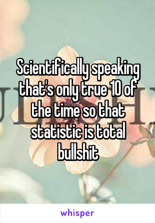 Scientifically speaking that's only true 10 of the time so that statistic is total bullshit