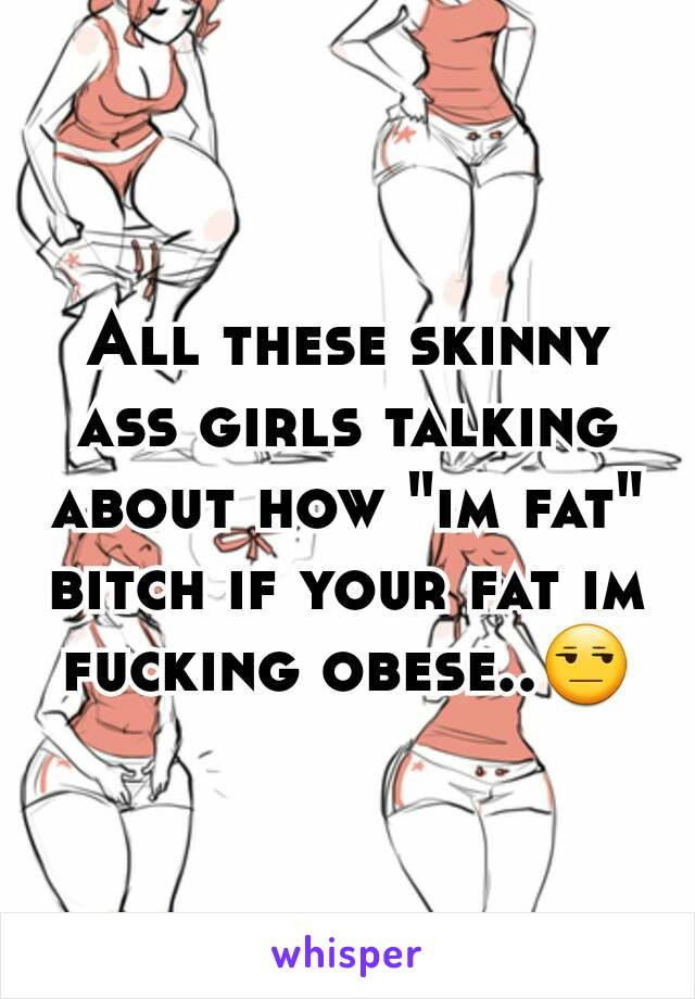 All these skinny ass girls talking about how "im fat" bitch if your fat im fucking obese..😒