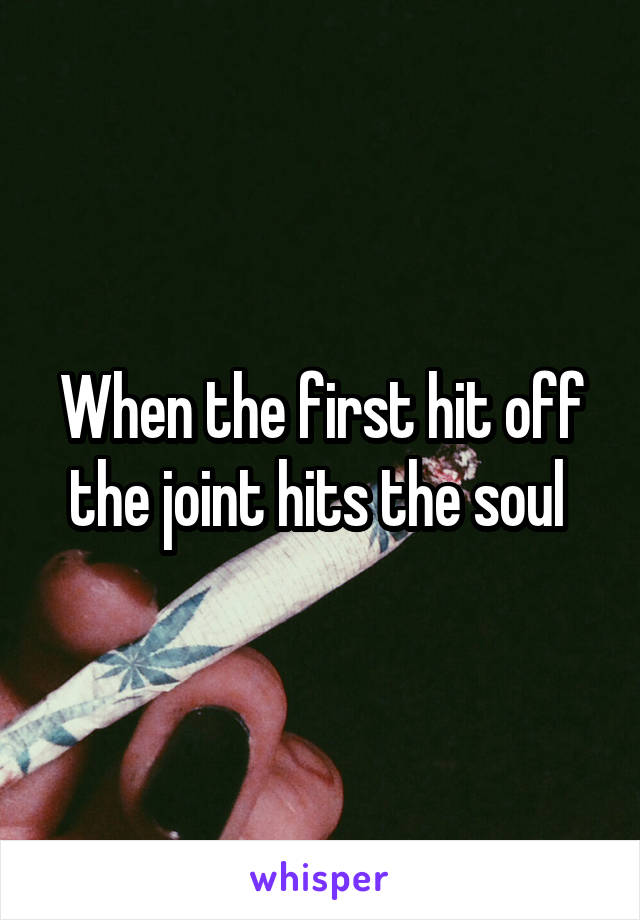 When the first hit off the joint hits the soul 