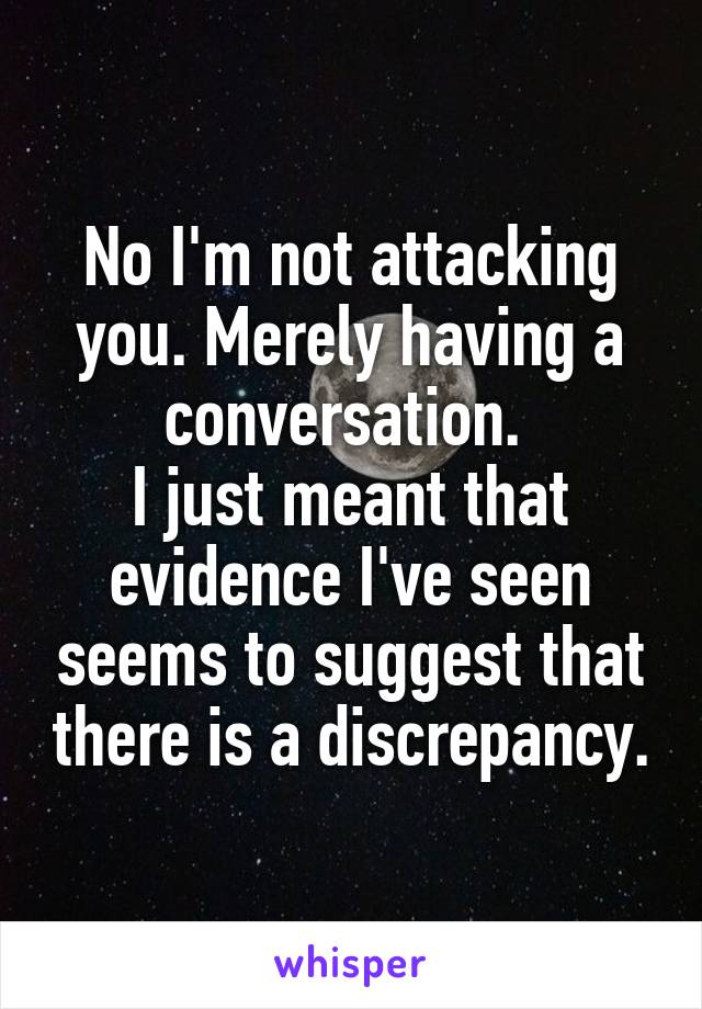 No I'm not attacking you. Merely having a conversation. 
I just meant that evidence I've seen seems to suggest that there is a discrepancy.