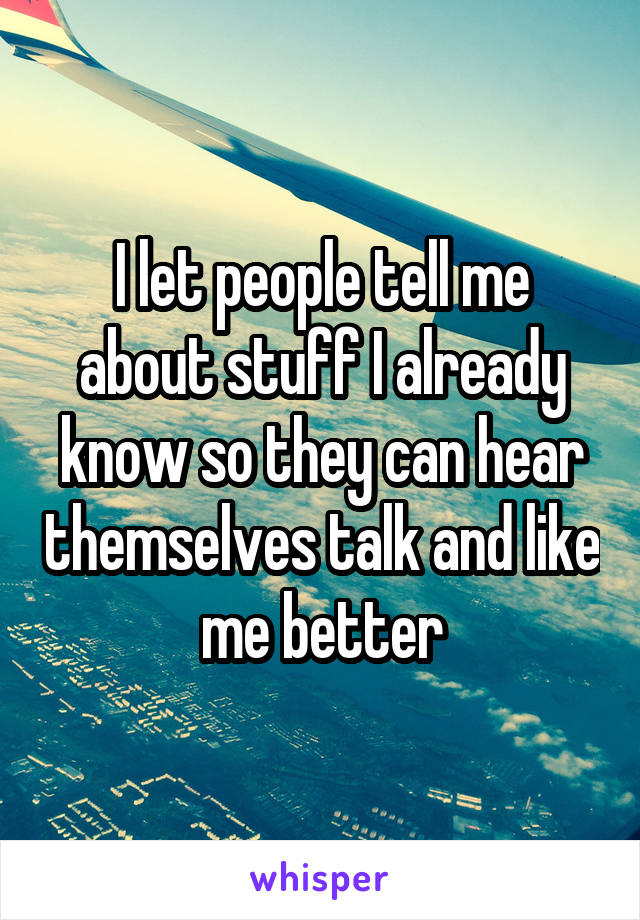 I let people tell me about stuff I already know so they can hear themselves talk and like me better