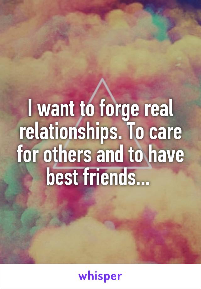 I want to forge real relationships. To care for others and to have best friends... 