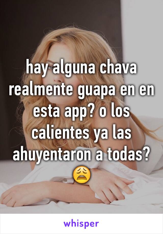 hay alguna chava realmente guapa en en esta app? o los calientes ya las ahuyentaron a todas? 😩