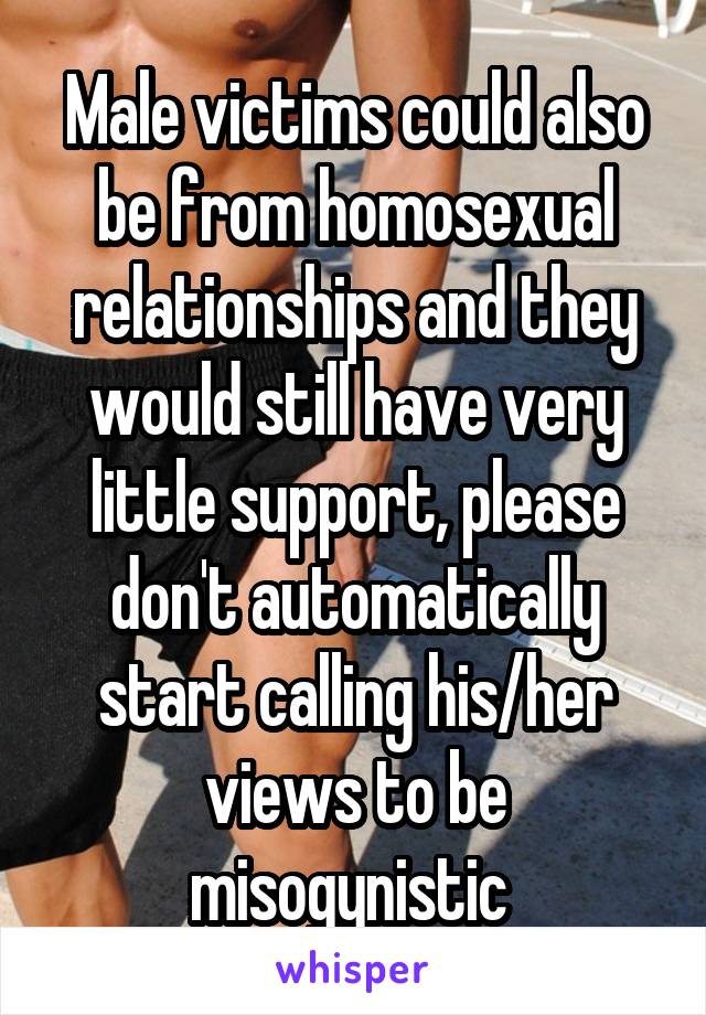 Male victims could also be from homosexual relationships and they would still have very little support, please don't automatically start calling his/her views to be misogynistic 