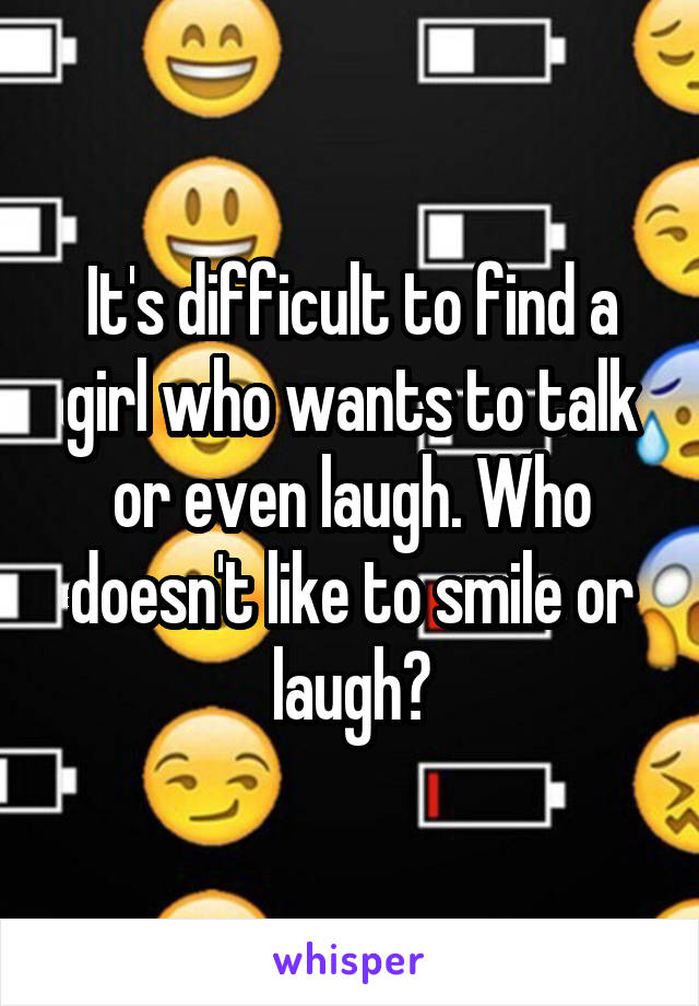 It's difficult to find a girl who wants to talk or even laugh. Who doesn't like to smile or laugh?