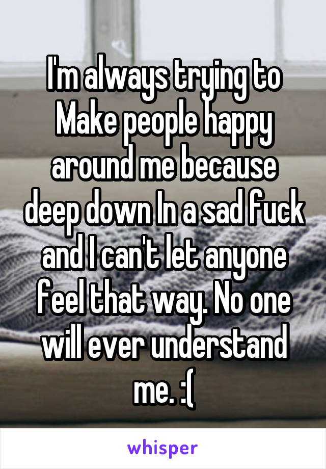 I'm always trying to Make people happy around me because deep down In a sad fuck and I can't let anyone feel that way. No one will ever understand me. :(