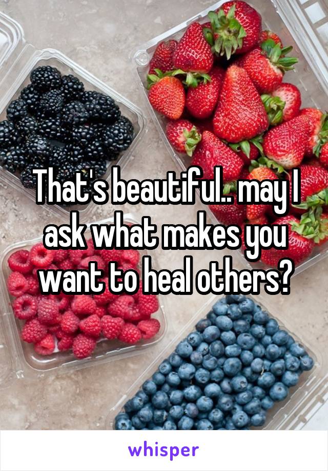 That's beautiful.. may I ask what makes you want to heal others?