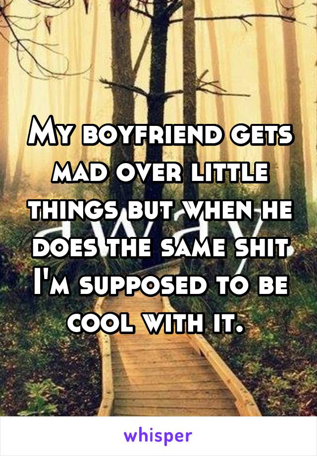 My boyfriend gets mad over little things but when he does the same shit I'm supposed to be cool with it. 