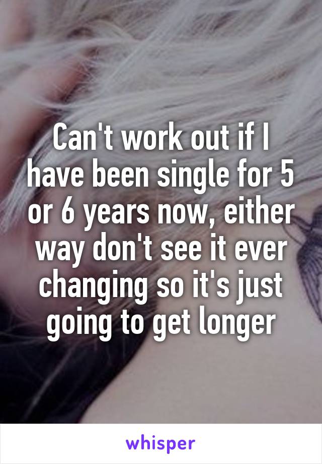 Can't work out if I have been single for 5 or 6 years now, either way don't see it ever changing so it's just going to get longer