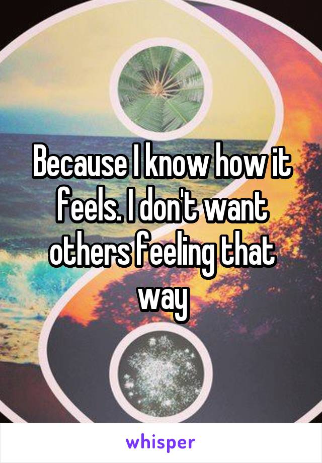 Because I know how it feels. I don't want others feeling that way