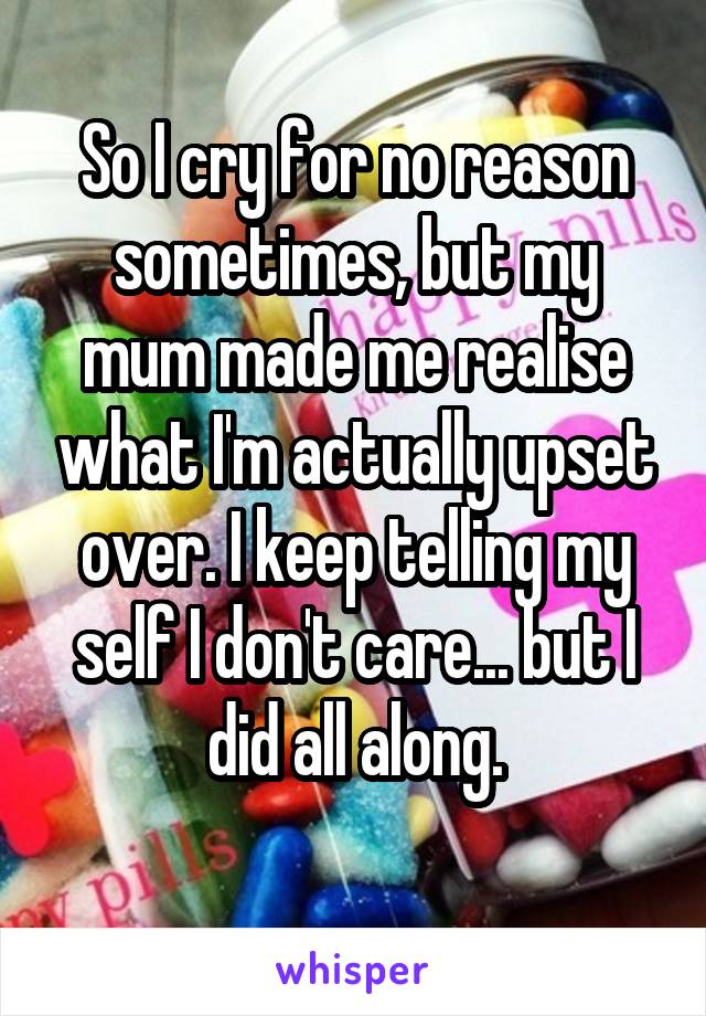 So I cry for no reason sometimes, but my mum made me realise what I'm actually upset over. I keep telling my self I don't care... but I did all along.
