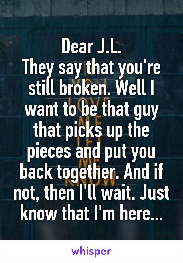 Dear J.L.
They say that you're still broken. Well I want to be that guy that picks up the pieces and put you back together. And if not, then I'll wait. Just know that I'm here...