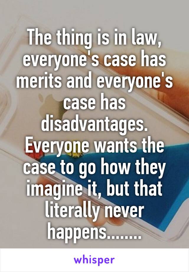 The thing is in law, everyone's case has merits and everyone's case has disadvantages. Everyone wants the case to go how they imagine it, but that literally never happens........