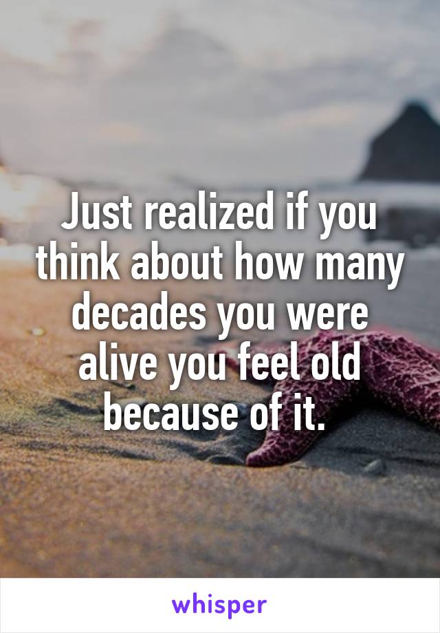 Just realized if you think about how many decades you were alive you feel old because of it. 