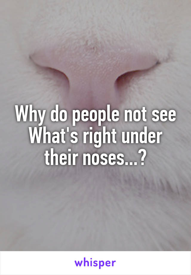 Why do people not see What's right under their noses...?