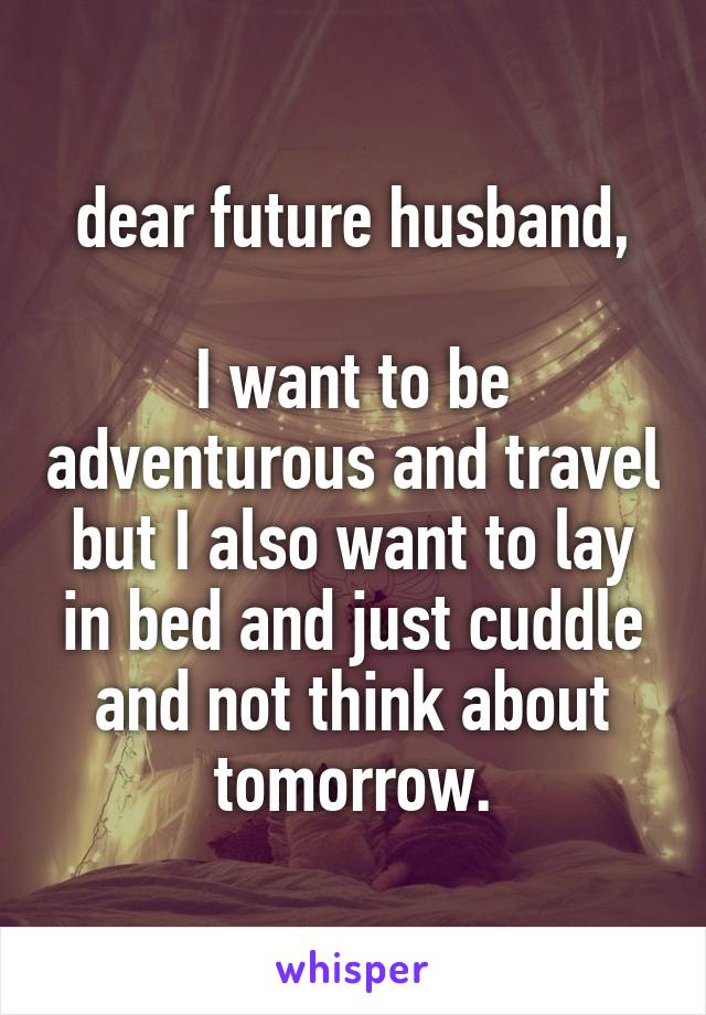 dear future husband,

I want to be adventurous and travel but I also want to lay in bed and just cuddle and not think about tomorrow.