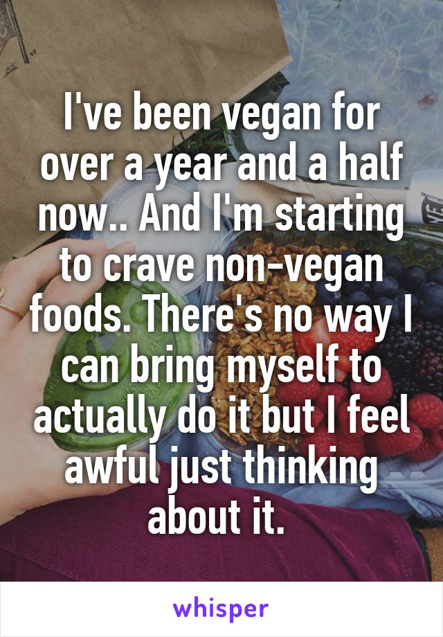 I've been vegan for over a year and a half now.. And I'm starting to crave non-vegan foods. There's no way I can bring myself to actually do it but I feel awful just thinking about it. 