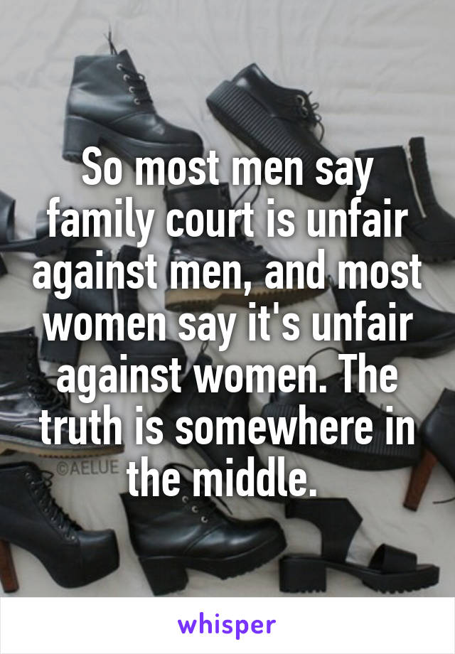 So most men say family court is unfair against men, and most women say it's unfair against women. The truth is somewhere in the middle. 